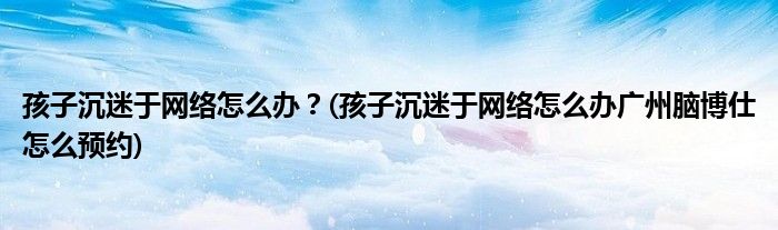 孩子沉迷于網(wǎng)絡(luò)怎么辦？(孩子沉迷于網(wǎng)絡(luò)怎么辦廣州腦博仕怎么預(yù)約)