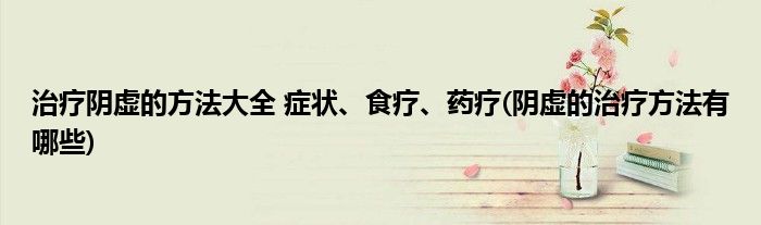治療陰虛的方法大全 癥狀、食療、藥療(陰虛的治療方法有哪些)