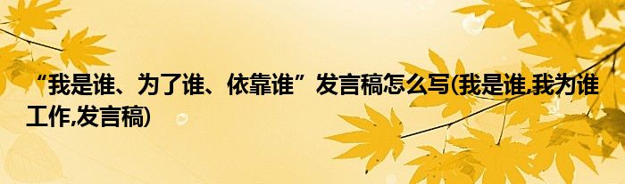 “我是誰、為了誰、依靠誰”發(fā)言稿怎么寫(我是誰,我為誰工作,發(fā)言稿)