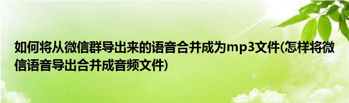 如何將從微信群導(dǎo)出來(lái)的語(yǔ)音合并成為mp3文件(怎樣將微信語(yǔ)音導(dǎo)出合并成音頻文件)