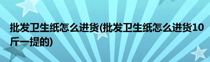 批發(fā)衛(wèi)生紙怎么進貨(批發(fā)衛(wèi)生紙怎么進貨10斤一提的)