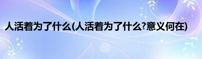 人活著為了什么(人活著為了什么?意義何在)