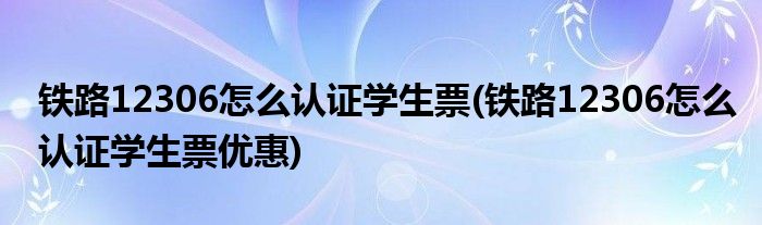 鐵路12306怎么認證學生票(鐵路12306怎么認證學生票優(yōu)惠)