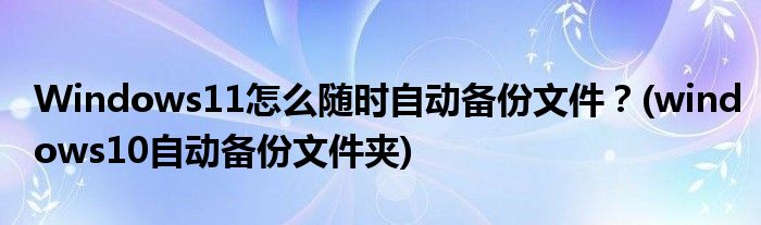 Windows11怎么隨時(shí)自動(dòng)備份文件？(windows10自動(dòng)備份文件夾)