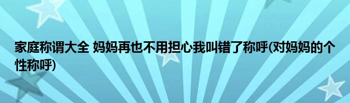 家庭稱謂大全 媽媽再也不用擔心我叫錯了稱呼(對媽媽的個性稱呼)