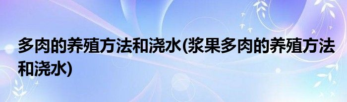 多肉的養(yǎng)殖方法和澆水(漿果多肉的養(yǎng)殖方法和澆水)