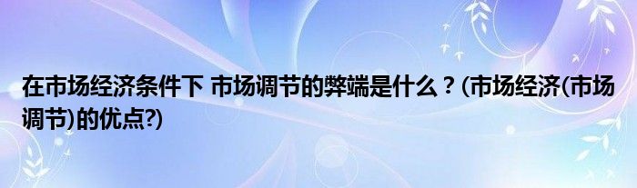 在市場(chǎng)經(jīng)濟(jì)條件下 市場(chǎng)調(diào)節(jié)的弊端是什么？(市場(chǎng)經(jīng)濟(jì)(市場(chǎng)調(diào)節(jié))的優(yōu)點(diǎn)?)