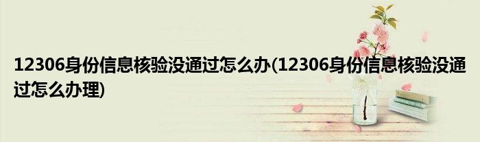 12306身份信息核驗(yàn)沒(méi)通過(guò)怎么辦(12306身份信息核驗(yàn)沒(méi)通過(guò)怎么辦理)