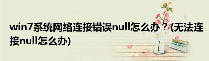 win7系統(tǒng)網(wǎng)絡(luò)連接錯誤null怎么辦？(無法連接null怎么辦)