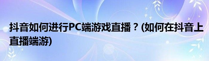抖音如何進(jìn)行PC端游戲直播？(如何在抖音上直播端游)