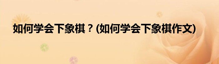 如何學(xué)會下象棋？(如何學(xué)會下象棋作文)