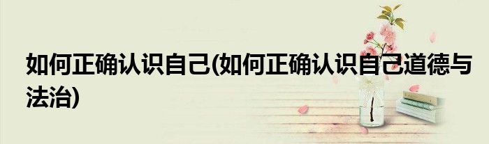 如何正確認(rèn)識(shí)自己(如何正確認(rèn)識(shí)自己道德與法治)