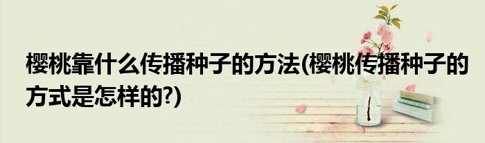 櫻桃靠什么傳播種子的方法(櫻桃傳播種子的方式是怎樣的?)