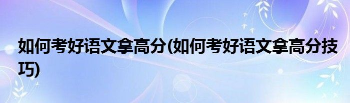 如何考好語文拿高分(如何考好語文拿高分技巧)