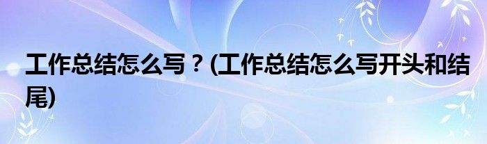 工作總結(jié)怎么寫(xiě)？(工作總結(jié)怎么寫(xiě)開(kāi)頭和結(jié)尾)
