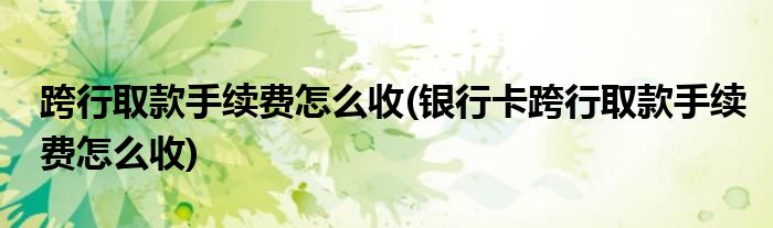 跨行取款手續(xù)費(fèi)怎么收(銀行卡跨行取款手續(xù)費(fèi)怎么收)