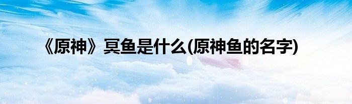 《原神》冥魚是什么(原神魚的名字)