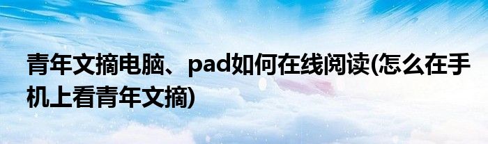 青年文摘電腦、pad如何在線閱讀(怎么在手機上看青年文摘)