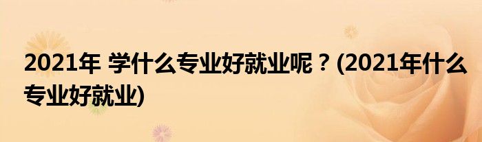 2021年 學(xué)什么專業(yè)好就業(yè)呢？(2021年什么專業(yè)好就業(yè))