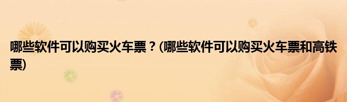 哪些軟件可以購買火車票？(哪些軟件可以購買火車票和高鐵票)