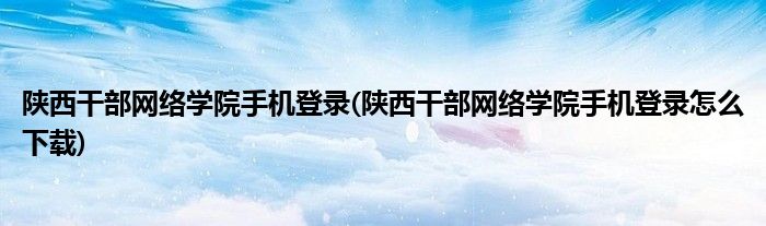 陜西干部網(wǎng)絡學院手機登錄(陜西干部網(wǎng)絡學院手機登錄怎么下載)