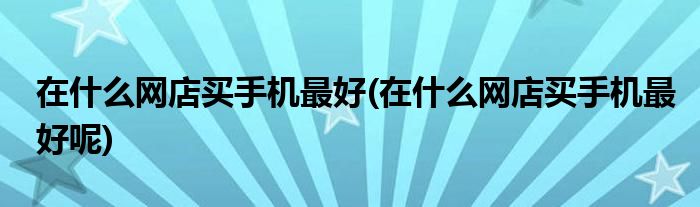 在什么網(wǎng)店買手機最好(在什么網(wǎng)店買手機最好呢)