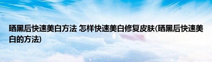曬黑后快速美白方法 怎樣快速美白修復(fù)皮膚(曬黑后快速美白的方法)