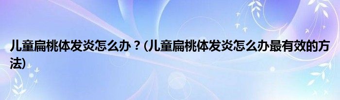 兒童扁桃體發(fā)炎怎么辦？(兒童扁桃體發(fā)炎怎么辦最有效的方法)