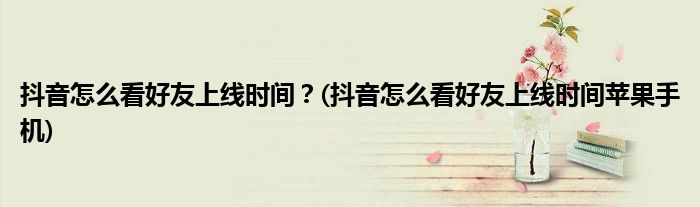 抖音怎么看好友上線時(shí)間？(抖音怎么看好友上線時(shí)間蘋果手機(jī))
