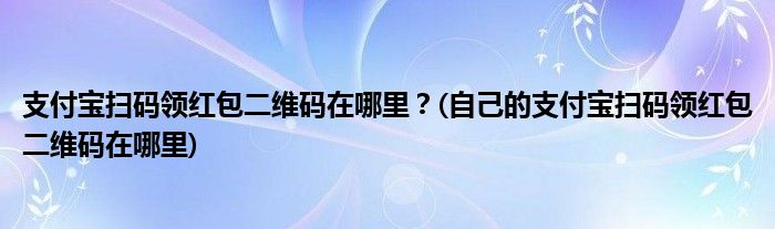 支付寶掃碼領(lǐng)紅包二維碼在哪里？(自己的支付寶掃碼領(lǐng)紅包二維碼在哪里)