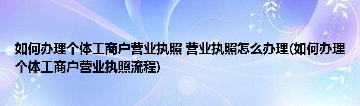 如何辦理個體工商戶營業(yè)執(zhí)照 營業(yè)執(zhí)照怎么辦理(如何辦理個體工商戶營業(yè)執(zhí)照流程)