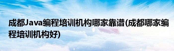 成都Java編程培訓機構哪家靠譜(成都哪家編程培訓機構好)