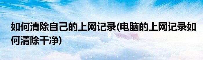 如何清除自己的上網(wǎng)記錄(電腦的上網(wǎng)記錄如何清除干凈)