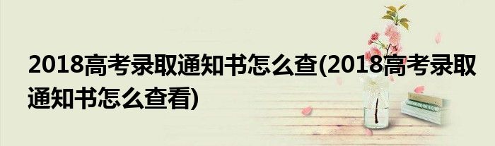 2018高考錄取通知書(shū)怎么查(2018高考錄取通知書(shū)怎么查看)