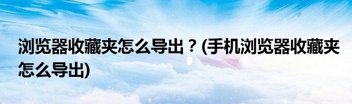 瀏覽器收藏夾怎么導(dǎo)出？(手機(jī)瀏覽器收藏夾怎么導(dǎo)出)