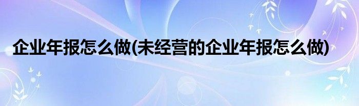 企業(yè)年報(bào)怎么做(未經(jīng)營的企業(yè)年報(bào)怎么做)