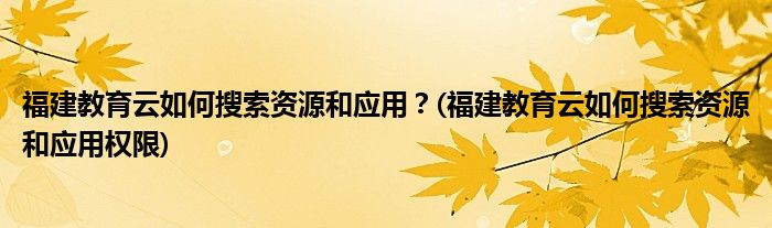 福建教育云如何搜索資源和應(yīng)用？(福建教育云如何搜索資源和應(yīng)用權(quán)限)