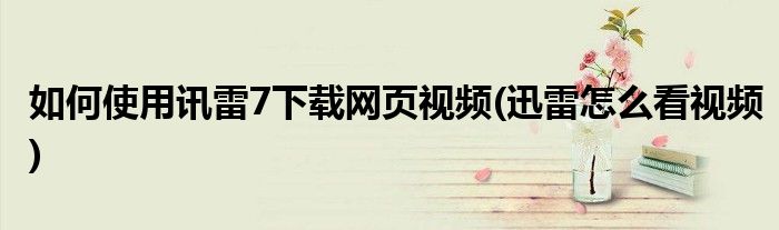 如何使用訊雷7下載網(wǎng)頁(yè)視頻(迅雷怎么看視頻)