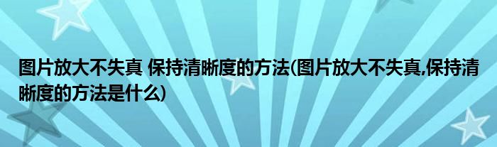 圖片放大不失真 保持清晰度的方法(圖片放大不失真,保持清晰度的方法是什么)