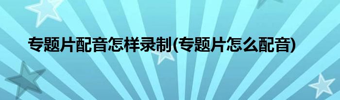 專(zhuān)題片配音怎樣錄制(專(zhuān)題片怎么配音)
