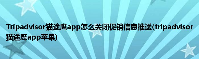 Tripadvisor貓途鷹app怎么關閉促銷信息推送(tripadvisor貓途鷹app蘋果)