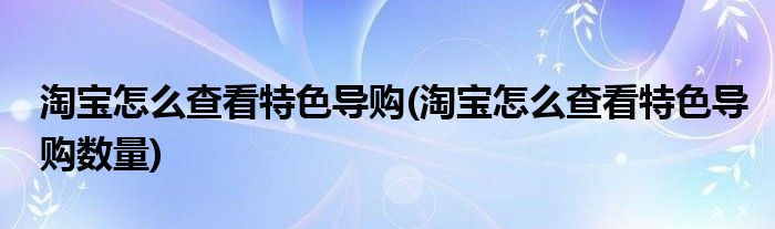 淘寶怎么查看特色導(dǎo)購(gòu)(淘寶怎么查看特色導(dǎo)購(gòu)數(shù)量)