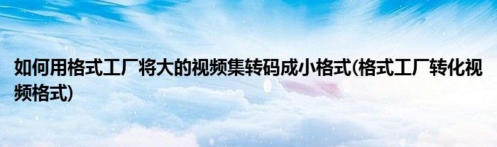 如何用格式工廠(chǎng)將大的視頻集轉(zhuǎn)碼成小格式(格式工廠(chǎng)轉(zhuǎn)化視頻格式)