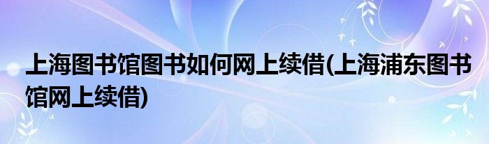 上海圖書館圖書如何網(wǎng)上續(xù)借(上海浦東圖書館網(wǎng)上續(xù)借)