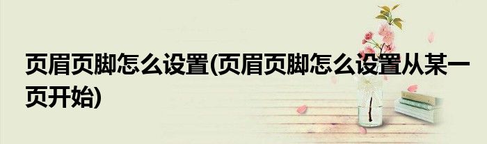 頁(yè)眉頁(yè)腳怎么設(shè)置(頁(yè)眉頁(yè)腳怎么設(shè)置從某一頁(yè)開(kāi)始)