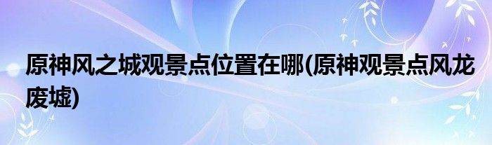 原神風之城觀景點位置在哪(原神觀景點風龍廢墟)
