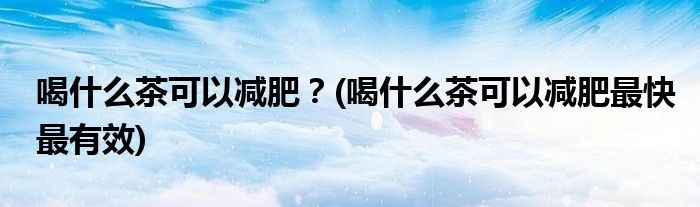 喝什么茶可以減肥？(喝什么茶可以減肥最快最有效)