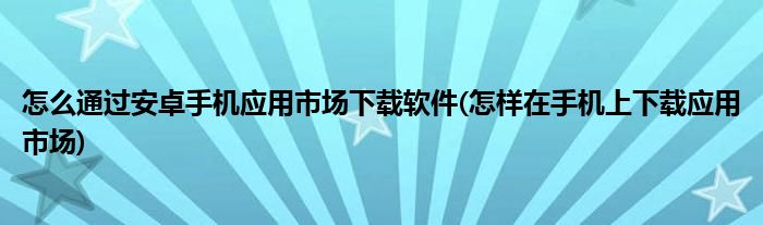怎么通過安卓手機應(yīng)用市場下載軟件(怎樣在手機上下載應(yīng)用市場)
