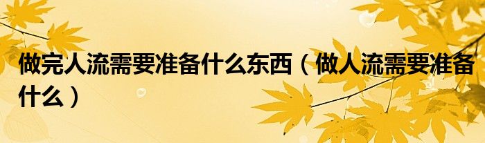 做完人流需要準(zhǔn)備什么東西（做人流需要準(zhǔn)備什么）