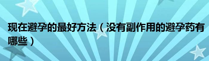 現(xiàn)在避孕的最好方法（沒有副作用的避孕藥有哪些）